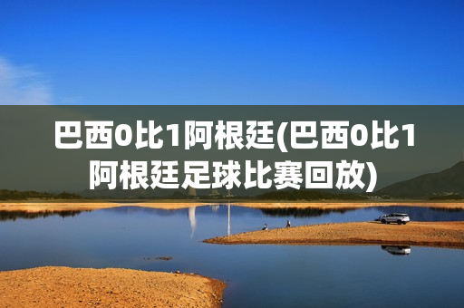 巴西0比1阿根廷(巴西0比1阿根廷足球比赛回放)