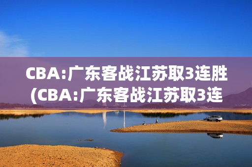 CBA:广东客战江苏取3连胜(CBA:广东客战江苏取3连胜一)