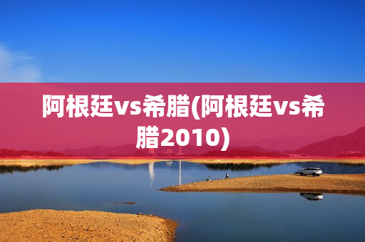 阿根廷vs希腊(阿根廷vs希腊2010)