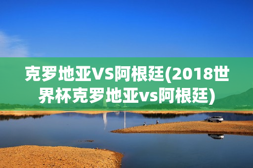 克罗地亚VS阿根廷(2018世界杯克罗地亚vs阿根廷)