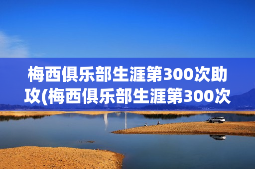 梅西俱乐部生涯第300次助攻(梅西俱乐部生涯第300次助攻视频)