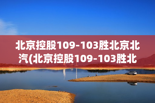 北京控股109-103胜北京北汽(北京控股109-103胜北京北汽,早上喝完粥胃疼)