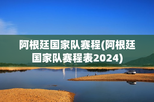 阿根廷国家队赛程(阿根廷国家队赛程表2024)