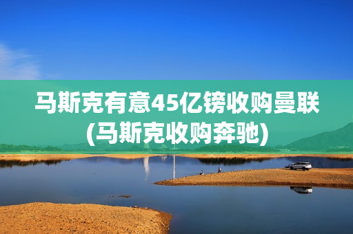 马斯克有意45亿镑收购曼联(马斯克收购奔驰)