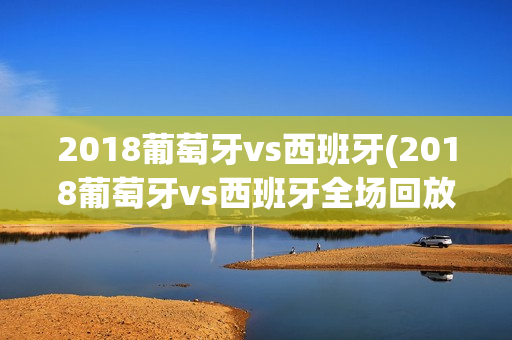 2018葡萄牙vs西班牙(2018葡萄牙vs西班牙全场回放)