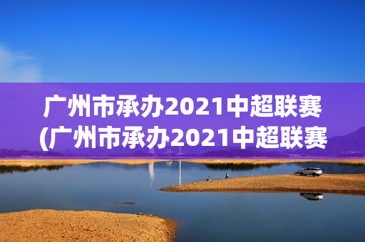 广州市承办2021中超联赛(广州市承办2021中超联赛的学校)