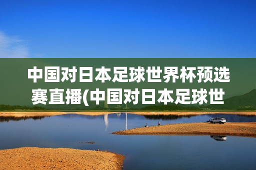 中国对日本足球世界杯预选赛直播(中国对日本足球世界杯预选赛直播回放)