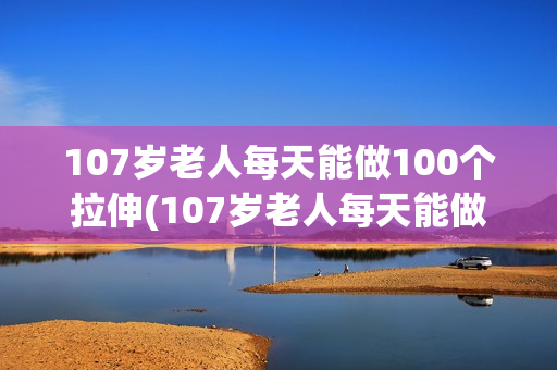 107岁老人每天能做100个拉伸(107岁老人每天能做100个拉伸运动)