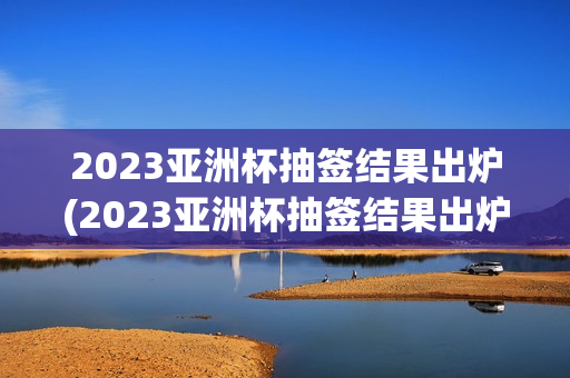 2023亚洲杯抽签结果出炉(2023亚洲杯抽签结果出炉了吗)