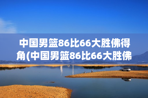 中国男篮86比66大胜佛得角(中国男篮86比66大胜佛得角回放)