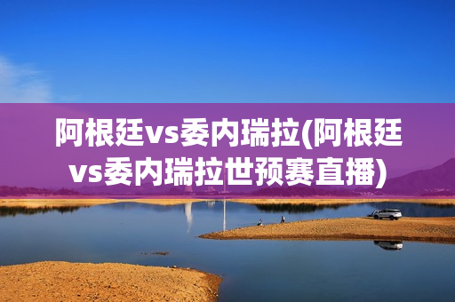 阿根廷vs委内瑞拉(阿根廷vs委内瑞拉世预赛直播)