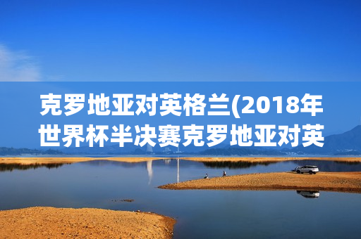 克罗地亚对英格兰(2018年世界杯半决赛克罗地亚对英格兰)