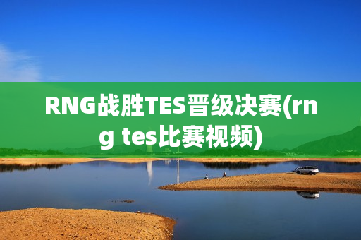 RNG战胜TES晋级决赛(rng tes比赛视频)