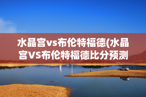 水晶宫vs布伦特福德(水晶宫VS布伦特福德比分预测)