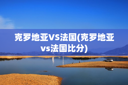 克罗地亚VS法国(克罗地亚vs法国比分)