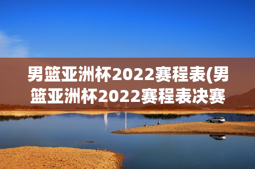 男篮亚洲杯2022赛程表(男篮亚洲杯2022赛程表决赛)