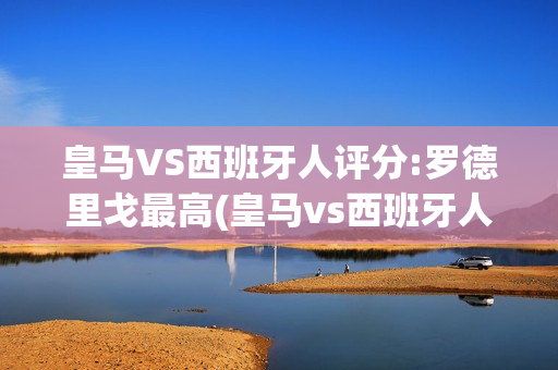 皇马VS西班牙人评分:罗德里戈最高(皇马vs西班牙人评分:罗德里戈最高得分多少)