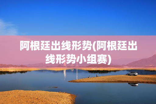 阿根廷出线形势(阿根廷出线形势小组赛)