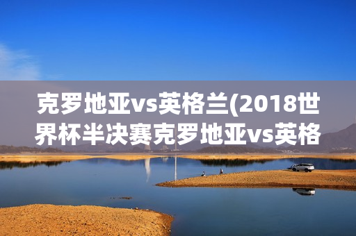 克罗地亚vs英格兰(2018世界杯半决赛克罗地亚vs英格兰)