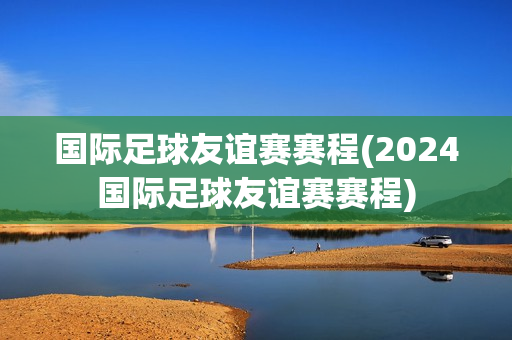 国际足球友谊赛赛程(2024国际足球友谊赛赛程)