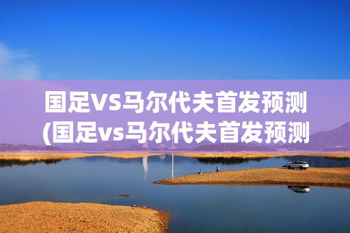 国足VS马尔代夫首发预测(国足vs马尔代夫首发预测结果)