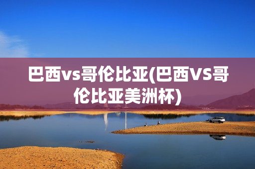 巴西vs哥伦比亚(巴西VS哥伦比亚美洲杯)