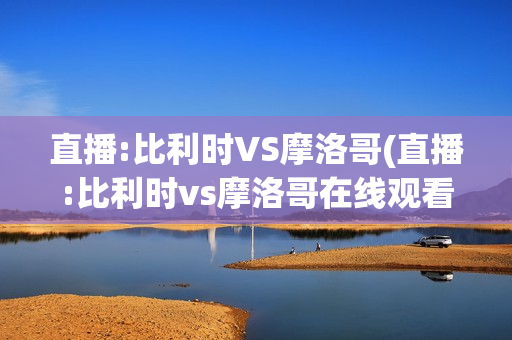 直播:比利时VS摩洛哥(直播:比利时vs摩洛哥在线观看)