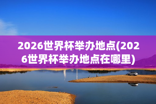 2026世界杯举办地点(2026世界杯举办地点在哪里)