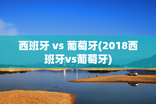 西班牙 vs 葡萄牙(2018西班牙vs葡萄牙)