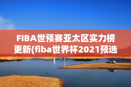 FIBA世预赛亚太区实力榜更新(fiba世界杯2021预选赛 赛程)