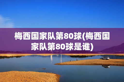 梅西国家队第80球(梅西国家队第80球是谁)