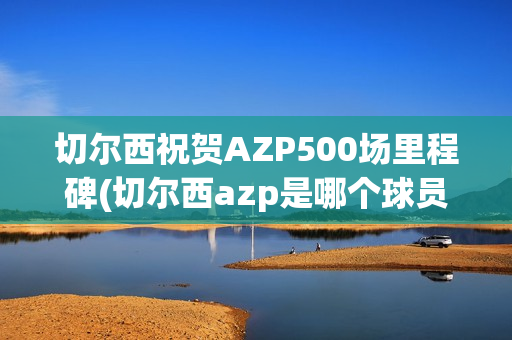 切尔西祝贺AZP500场里程碑(切尔西azp是哪个球员)