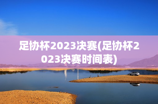 足协杯2023决赛(足协杯2023决赛时间表)