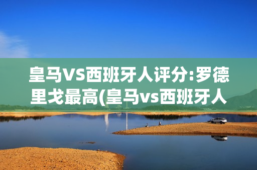 皇马VS西班牙人评分:罗德里戈最高(皇马vs西班牙人评分:罗德里戈最高得分多少)