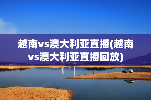 越南vs澳大利亚直播(越南vs澳大利亚直播回放)