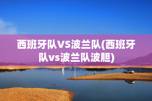 西班牙队VS波兰队(西班牙队vs波兰队波胆)