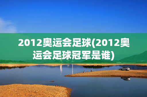 2012奥运会足球(2012奥运会足球冠军是谁)