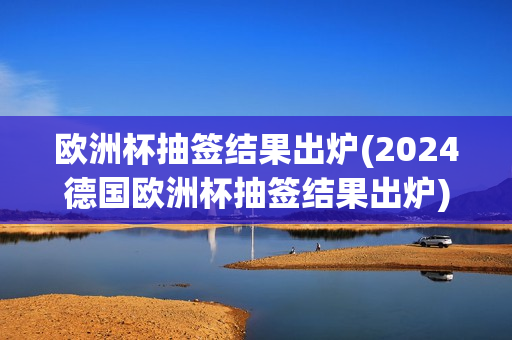 欧洲杯抽签结果出炉(2024德国欧洲杯抽签结果出炉)