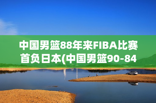 中国男篮88年来FIBA比赛首负日本(中国男篮90-84日本)