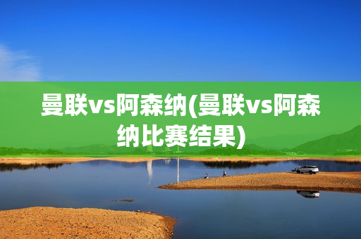 曼联vs阿森纳(曼联vs阿森纳比赛结果)