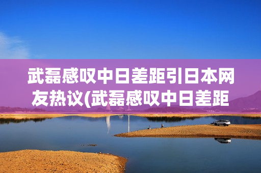 武磊感叹中日差距引日本网友热议(武磊感叹中日差距引日本网友热议是真的吗)