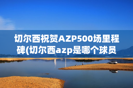 切尔西祝贺AZP500场里程碑(切尔西azp是哪个球员)