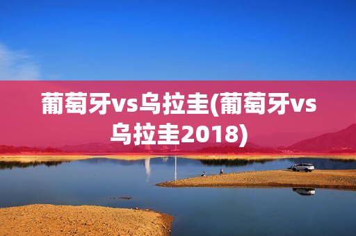 葡萄牙vs乌拉圭(葡萄牙vs乌拉圭2018)