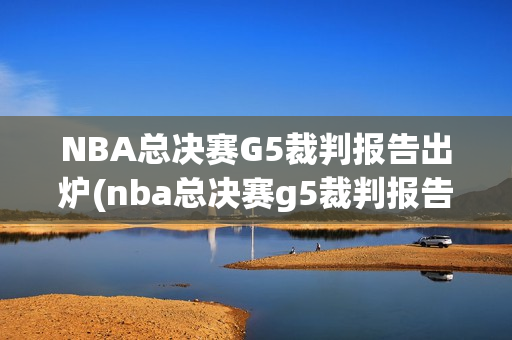 NBA总决赛G5裁判报告出炉(nba总决赛g5裁判报告出炉了吗知乎)