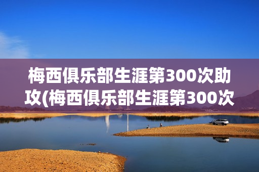 梅西俱乐部生涯第300次助攻(梅西俱乐部生涯第300次助攻视频)