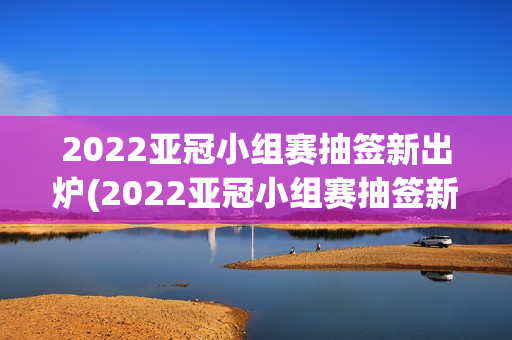 2022亚冠小组赛抽签新出炉(2022亚冠小组赛抽签新出炉视频)