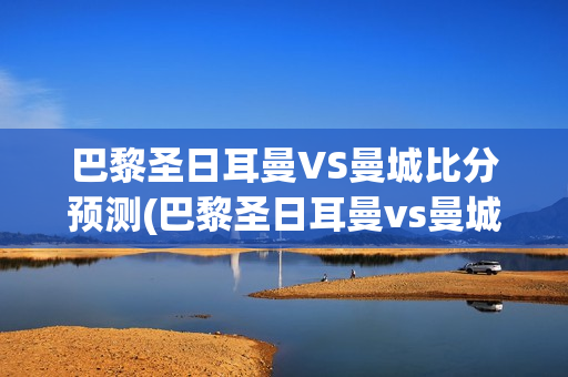 巴黎圣日耳曼VS曼城比分预测(巴黎圣日耳曼vs曼城比分预测海外)