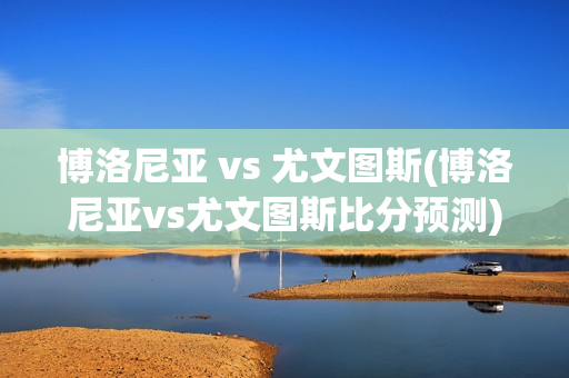 博洛尼亚 vs 尤文图斯(博洛尼亚vs尤文图斯比分预测)