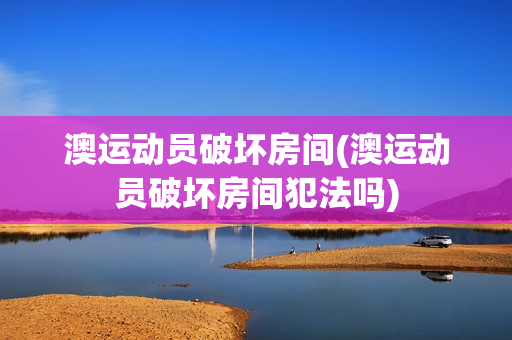 澳运动员破坏房间(澳运动员破坏房间犯法吗)