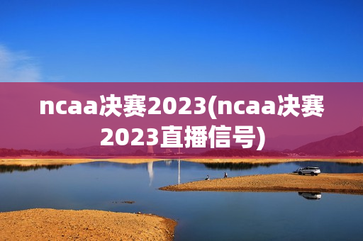 ncaa决赛2023(ncaa决赛2023直播信号)